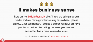Slide that reads: It makes business sense Note on the @HelloFreshUK site: "If you are using a screen reader and are having problems using this website, please call 020... for assistance". I do use a screen reader, I did have problems, I will not be calling, because your nearest competitor has a more accessible site... — Léonie (@LeonieWatson) December 30, 2018