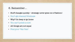 Slide titled 'Remember'" Stuff changes quickly – strategy never goes out of fashion! Don’t get channel blindness Why? Go deep or go home You can’t polish a turd All things are not equal Find your ‘Van Tam’ 